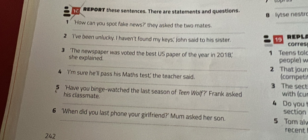 REPORT these sentences. There are statements and questions. 
_ 
8 lytse nestr 
_ 
_ 
1 ‘How can you spot fake news?’ they asked the two mates. 
_ 
2 ‘I’ve been unlucky. I haven’t found my keys’ John said to his sister. REPLA 
19 
corres 
3 ‘The newspaper was voted the best US paper of the year in 2018;' 1 Teens told 
_ 
she explained. 
people) w 
2 That jour 
_ 
4 ‘I’m sure he’ll pass his Maths test; the teacher said. (competi 
3 The sect 
5 ‘Have you binge-watched the last season of Teen Wolf?’ Frank asked with (cur 
his classmate. 
_4 Do you t 
section 
6 ‘When did you last phone your girlfriend?’ Mum asked her son. 5 Tom alv 
recent 
242