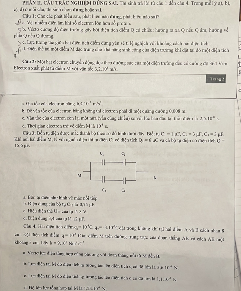 PHẢN II. CÂU TRÁC NGHIỆM ĐÚNG SAI. Thí sinh trả lời từ câu 1 đến câu 4. Trong mỗi ý a), b),
c), d) ở mỗi câu, thí sinh chọn đúng hoặc sai.
Câu 1: Cho các phát biểu sau, phát biểu nào đúng, phát biểu nào sai?
V a. Vật nhiễm điện âm khi số electron lớn hơn số proton.
3 b. Véctơ cường độ điện trường gây bởi điện tích điểm Q có chiều: hướng ra xa Q nếu Q âm, hướng về
phía Q nếu Q dương.
c. Lực tương tác giữa hai điện tích điểm đứng yên sẽ tỉ lệ nghịch với khoảng cách hai điện tích.
) d. Điện thể tại một điểm M đặc trưng cho khả năng sinh công của điện trường khi đặt tại đó một điện tích
q.
Câu 2: Một hạt electron chuyển động dọc theo đường sức của một điện trường đều có cường độ 364 V/m.
Electron xuất phát từ điểm M với vận tốc 3,2.10^6m/s.
Trang 2
a. Gia tốc của electron bằng 6,4.10^(13)m/s^2.
b. Đề vận tốc của electron bằng không thì electron phải đi một quãng đường 0,008 m.
c. Vận tốc của electron còn lại một nửa (vẫn cùng chiều) so với lúc ban đầu tại thời điểm là 2,5.10^(-8)s.
d. Thời gian electron trở về điểm M là 10^(-8)s.
Câu 3: Bốn tụ điện được mắc thành bộ theo sơ đồ hình dưới đây. Biết tụ C_1=1mu F,C_2=3mu F,C_3=3 _1F.
Khi nối hai điểm M, N với nguồn điện thì tụ điện C_1 có điện tích Q_1=6 μC và cả bộ tụ điện có điện tích Q=
15,6 μF.
a. Bốn tụ điên như hình vẽ mắc nối tiếp.
b. Điện dung của bộ tụ C_12 là 0,75 μF.
c. Hiệu điện thế U_12 của tụ là 8 V.
d. Điện dung 3,4 của tụ là 12 μF.
*Câu 4: Hai điện tích điểm q_1=10^(-8)C,q_2=-3.10^(-8)C đặt trong không khí tại hai điểm A và B cách nhau 8
cm. Đặt điện tích điểm q=10^(-8)C tại điểm M trên đường trung trực của đoạn thẳng AB và cách AB một
khoảng 3 cm. Lấy k=9.10^9Nm^2/C^2.
a. Vectơ lực điện tổng hợp cùng phương với đoạn thẳng nối từ M đến B.
b. Lực điện tại M do điện tích qi tương tác lên điện tích q có độ lớn là 3,6.10^(-4)N.
c. Lực điện tại M do điện tích q2 tương tác lên điện tích q có độ lớn là 1,1.10^(-3)N.
d. Độ lớn lực tổng hợp tại M là 1,23.10^(-4)N.