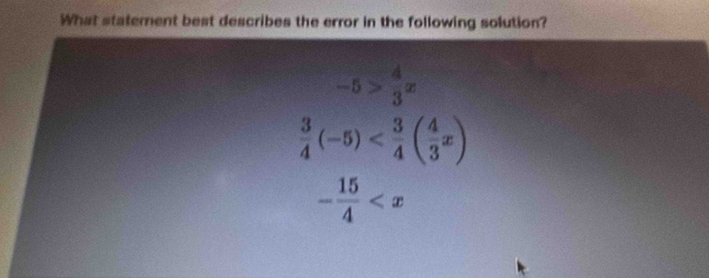 What staterent best describes the error in the following solution?
-5> 4/3 x
 3/4 (-5)
- 15/4 