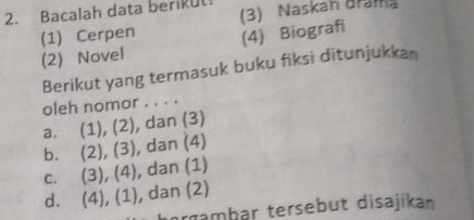 Bacalah data berikul
(1) Cerpen 3) Naskah dram
(2) Novel (4) Biografi
Berikut yang termasuk buku fiksi ditunjukkan
oleh nomor . . . .
a. (1), (2), , dan (3)
b. (2), (3) , dan (4)
C. (3), (4) , dan (1)
d. (4), (1) , dan (2)
orgambar tersebut disajikan