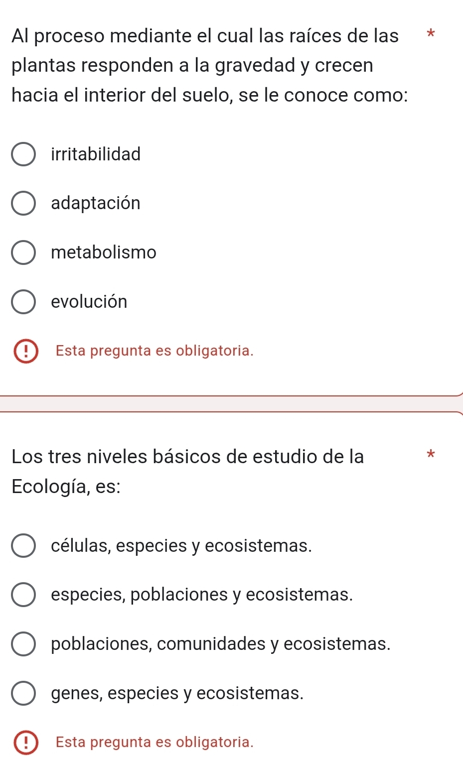 Al proceso mediante el cual las raíces de las *
plantas responden a la gravedad y crecen
hacia el interior del suelo, se le conoce como:
irritabilidad
adaptación
metabolismo
evolución
- Esta pregunta es obligatoria.
Los tres niveles básicos de estudio de la
*
Ecología, es:
células, especies y ecosistemas.
especies, poblaciones y ecosistemas.
poblaciones, comunidades y ecosistemas.
genes, especies y ecosistemas.
Esta pregunta es obligatoria.