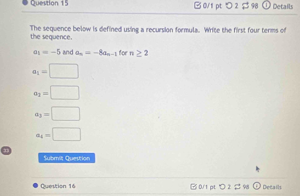 □ 0/1 pt つ2 $ 98 ① Details
The sequence below is defined using a recursion formula. Write the first four terms of
the sequence.
a_1=-5 and a_n=-8a_n-1 for n≥ 2
a_1=□
a_2=□
a_3=□
a_4=□
33
Submit Question
Question 16 ✔ 0/1 pt D 2 2 98 Details