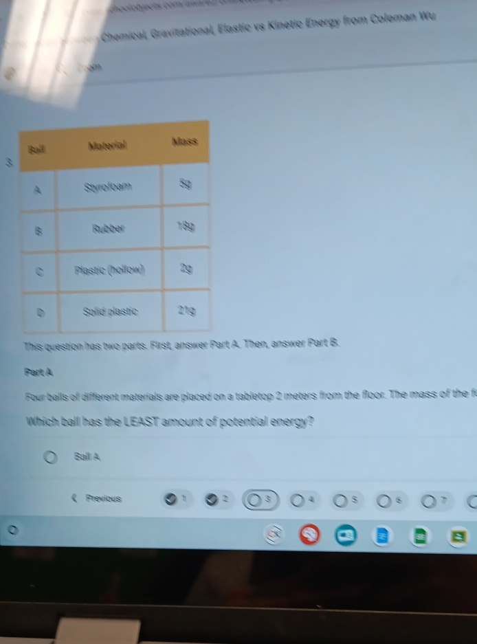 Chemical, Gravitational, Elastic vs Kinetic Energy from Coleman Wu 
am 
3 
This question has two parts. First, answer Part A. Then, answer Part B. 
Part A 
Four balls of different materials are placed on a tabletop 2 meters from the floor. The mass of the fr 
Which ball has the LEAST amount of potential energy? 
Ball A 
Previous 3 6