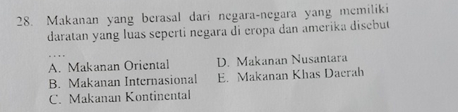 Makanan yang berasal dari negara-negara yang memiliki
daratan yang luas seperti negara di cropa dan amerika disebut
A. Makanan Oriental D. Makanan Nusantara
B. Makanan Internasional E. Makanan Khas Daerah
C. Makanan Kontinental