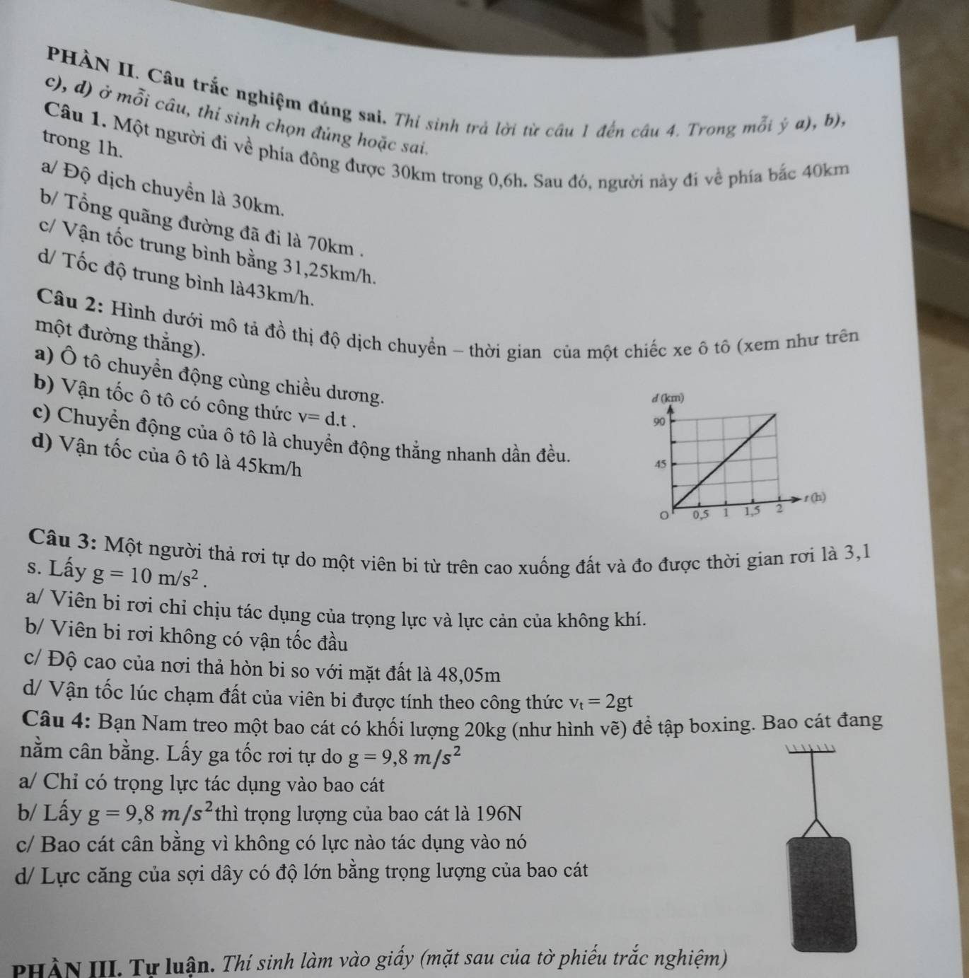 PHÀN II. Câu trắc nghiệm đúng sai. Thi sinh trả lời từ câu 1 đến cầu 4. Trong mỗi ý a), b),
c), d) ở mỗi câu, thi sinh chọn đủng hoặc sai.
trong 1h.
Câu 1. Một người đi về phía đông được 30km trong 0,6h. Sau đó, người này đi về phía bắc 40km
a/ Độ dịch chuyển là 30km.
b/ Tổng quãng đường đã đi là 70km .
c/ Vận tốc trung bình bằng 31,25km/h.
d/ Tốc độ trung bình là43km/h.
Câu 2: Hình dưới mô tả đồ thị độ dịch chuyển - thời gian của một chiếc xe ô tô (xem như trên
một đường thắng).
a) Ô tô chuyển động cùng chiều dương.
b) Vận tốc ô tô có công thức v=d.t.
c) Chuyển động của ô tô là chuyển động thắng nhanh dần đều
d) Vận tốc của ô tô là 45km/h
Câu 3: Một người thả rơi tự do một viên bi từ trên cao xuống đất và đo được thời gian rơi là 3,1
s. Lấy g=10m/s^2.
a/ Viên bi rơi chỉ chịu tác dụng của trọng lực và lực cản của không khí.
b/ Viên bi rơi không có vận tốc đầu
c/ Độ cao của nơi thả hòn bi so với mặt đất là 48,05m
d/ Vận tốc lúc chạm đất của viên bi được tính theo công thức v_t=2gt
Câu 4: Bạn Nam treo một bao cát có khối lượng 20kg (như hình vẽ) để tập boxing. Bao cát đang
nằm cân bằng. Lấy ga tốc rơi tự do g=9,8m/s^2
a/ Chi có trọng lực tác dụng vào bao cát
b/ Lấy g=9,8m/s^2 thì trọng lượng của bao cát là 196N
c/ Bao cát cân bằng vì không có lực nào tác dụng vào nó
d/ Lực căng của sợi dây có độ lớn bằng trọng lượng của bao cát
PHÀN III. Tự luận. Thí sinh làm vào giấy (mặt sau của tờ phiếu trắc nghiệm)