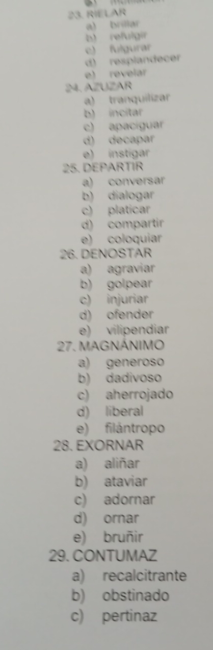 RIELAR
a) brillar
b) refulgir
e) fulgurar
d) resplandecer
e) revelar
24. AZUZAR
a) tranquilizar
b) incitar
c) apacíguar
d) decapar
e) instigar
25. DEPARTIR
a) conversar
b) dialogar
c) platicar
d) compartir
e) coloquíar
26. DENOSTAR
a) agraviar
b) golpear
c) injuriar
d) ofender
e) vilipendiar
27. MAGNÁNIMO
a) generoso
b) dadivoso
c) aherrojado
d) liberal
e) filántropo
28. EXORNAR
a) aliñar
b) ataviar
c) adornar
d) ornar
e) bruñir
29. CONTUMAZ
a) recalcitrante
b) obstinado
c) pertinaz