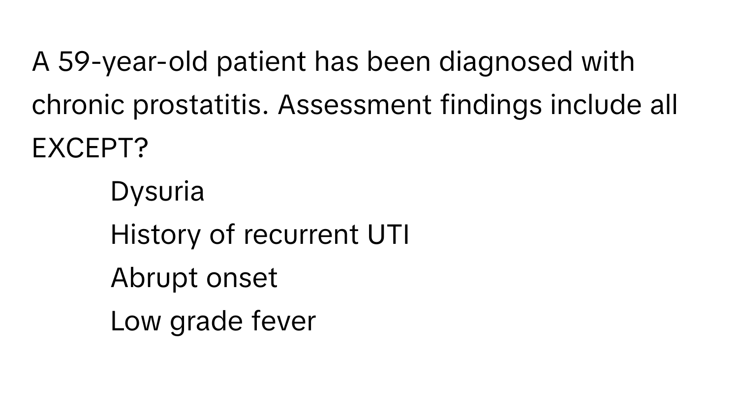 A 59-year-old patient has been diagnosed with chronic prostatitis. Assessment findings include all EXCEPT?

1) Dysuria 
2) History of recurrent UTI 
3) Abrupt onset 
4) Low grade fever