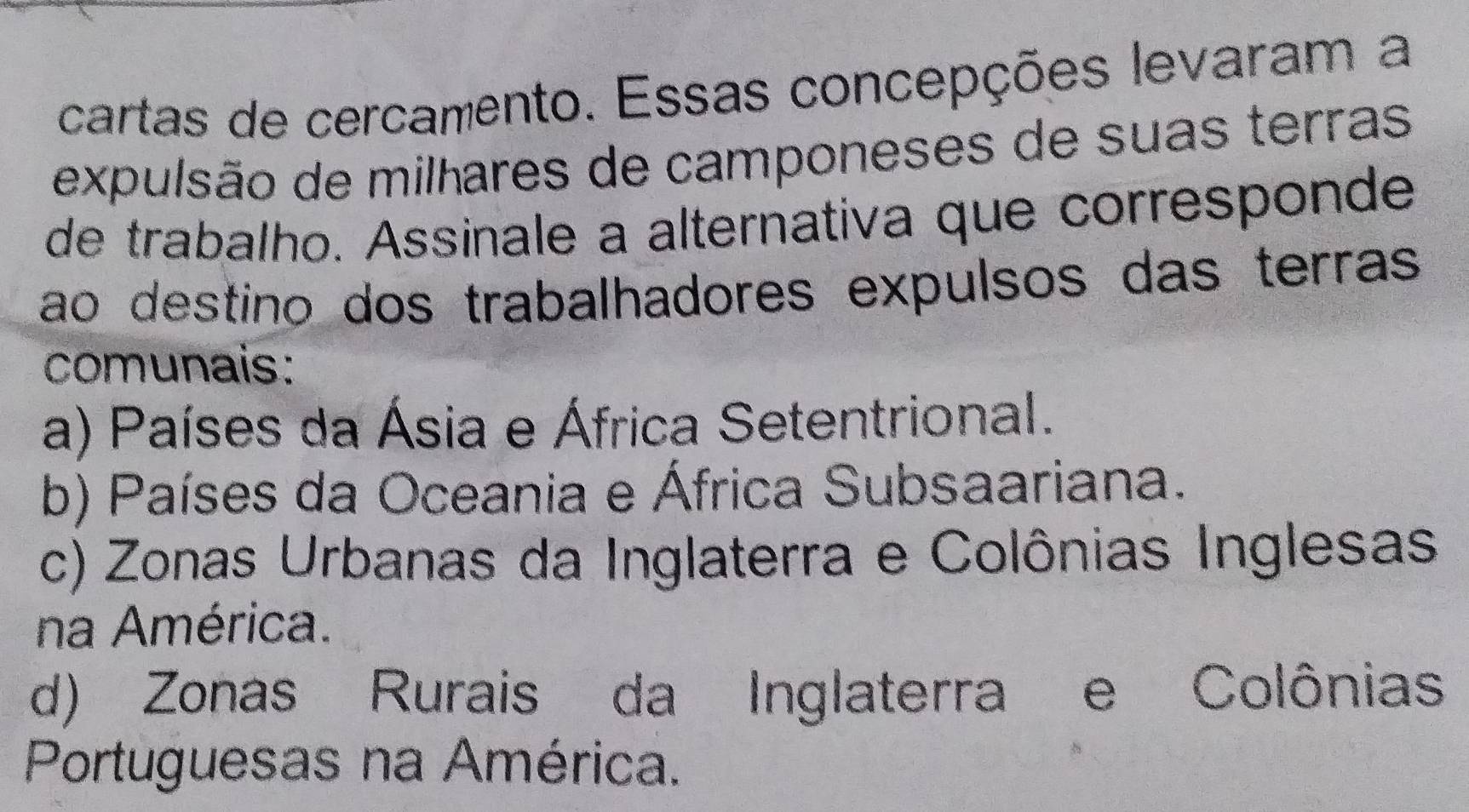 cartas de cercamento. Essas concepções levaram a
expulsão de milhares de camponeses de suas terras
de trabalho. Assinale a alternativa que corresponde
ao destino dos trabalhadores expulsos das terras
comunais:
a) Países da Ásia e África Setentrional.
b) Países da Oceania e África Subsaariana.
c) Zonas Urbanas da Inglaterra e Colônias Inglesas
na América.
d) Zonas Rurais da Inglaterra e Colônias
Portuguesas na América.