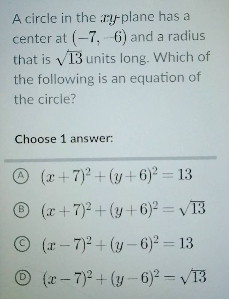 A circle in the xy plane has a
center at (-7,-6) and a radius
that is sqrt(13) units long. Which of
the following is an equation of
the circle?
Choose 1 answer:
A (x+7)^2+(y+6)^2=13
B (x+7)^2+(y+6)^2=sqrt(13)
C (x-7)^2+(y-6)^2=13
D (x-7)^2+(y-6)^2=sqrt(13)