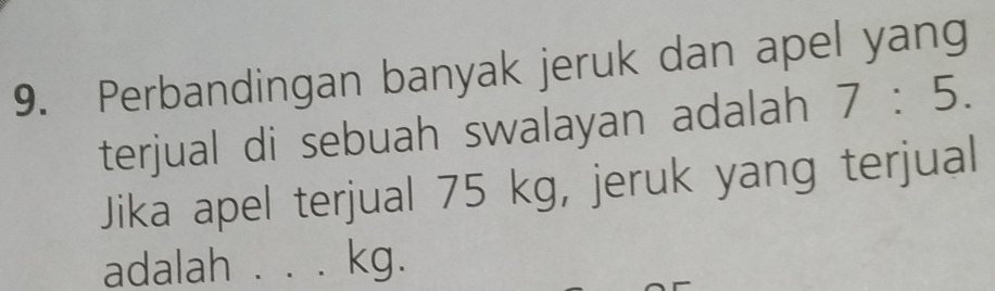 Perbandingan banyak jeruk dan apel yang 
terjual di sebuah swalayan adalah 7:5. 
Jika apel terjual 75 kg, jeruk yang terjual 
adalah . . . kg.