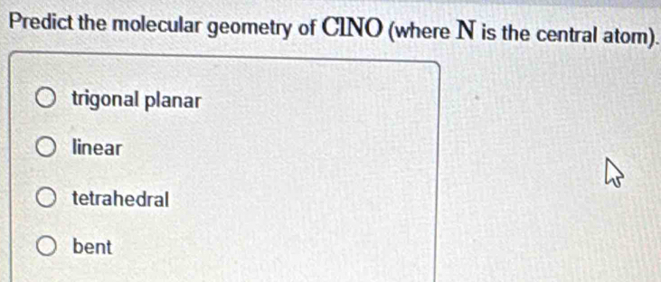 Predict the molecular geometry of CINO (where N is the central atom).
trigonal planar
linear
tetrahedral
bent