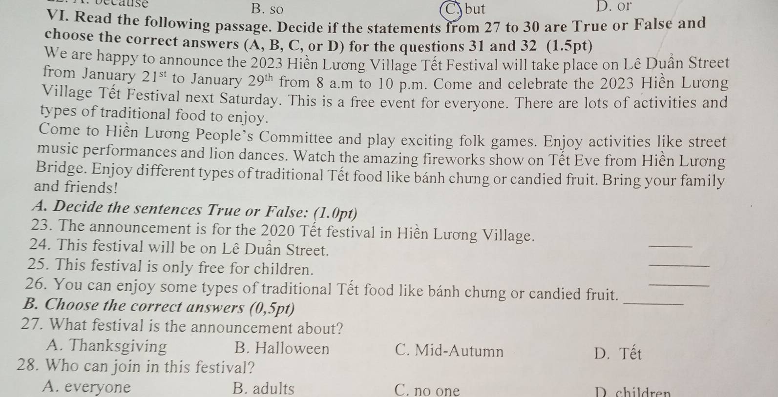 occause B. so Cbut D. or
VI. Read the following passage. Decide if the statements from 27 to 30 are True or False and
choose the correct answers (A, B, C, or D) for the questions 31 and 32 (1.5pt)
We are happy to announce the 2023 Hiền Lương Village Tết Festival will take place on Lê Duần Street
from January 21^(st) to January 29^(th) from 8 a.m to 10 p.m. Come and celebrate the 2023 Hiền Lương
Village Tết Festival next Saturday. This is a free event for everyone. There are lots of activities and
types of traditional food to enjoy.
Come to Hiền Lưong People’s Committee and play exciting folk games. Enjoy activities like street
music performances and lion dances. Watch the amazing fireworks show on Tết Eve from Hiền Lương
Bridge. Enjoy different types of traditional Tết food like bánh chung or candied fruit. Bring your family
and friends!
A. Decide the sentences True or False: (1.0pt)
23. The announcement is for the 2020 Tết festival in Hiền Lương Village.
24. This festival will be on Lê Duần Street.
_
25. This festival is only free for children.
_
26. You can enjoy some types of traditional Tết food like bánh chưng or candied fruit._
B. Choose the correct answers (0 5pt)
_
27. What festival is the announcement about?
A. Thanksgiving B. Halloween C. Mid-Autumn D. Tết
28. Who can join in this festival?
A. everyone B. adults C. no one D. children