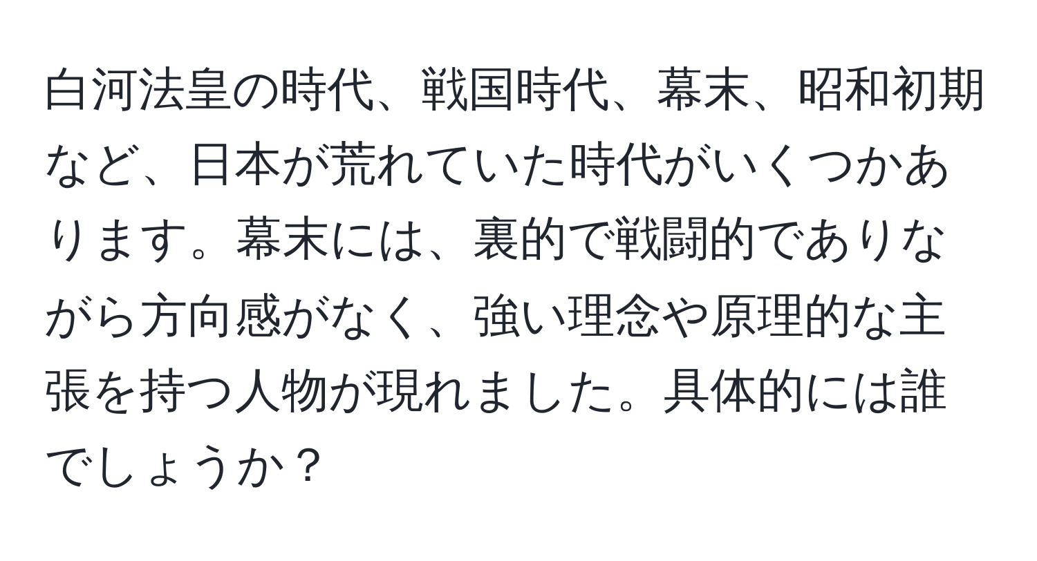 白河法皇の時代、戦国時代、幕末、昭和初期など、日本が荒れていた時代がいくつかあります。幕末には、裏的で戦闘的でありながら方向感がなく、強い理念や原理的な主張を持つ人物が現れました。具体的には誰でしょうか？