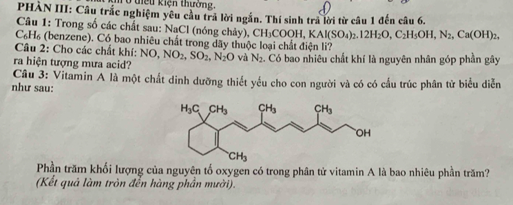 tiểu kiện thưởng.
PHÀN III: Câu trắc nghiệm yêu cầu trả lời ngắn. Thí sinh trả lời từ câu 1 đến câu 6.
Câu 1: Trong số các chất sau: NaCl (nóng chảy), CH_3COOH,KAl(SO_4)_2.12H_2O,C_2H_5OH,N_2,Ca(OH)_2,
C₆H₆ (benzene). Có bao nhiêu chất trong dãy thuộc loại chất điện li?
Câu 2: Cho các chất khí: NO, NO_2,SO_2,N_2O và N_2
ra hiện tượng mưa acid? . Có bao nhiêu chất khí là nguyên nhân góp phần gây
Câu 3: Vitamin A là một chất dinh dưỡng thiết yếu cho con người và có có cấu trúc phân tử biểu diễn
như sau:
Phần trăm khối lượng của nguyên tố oxygen có trong phân tử vitamin A là bao nhiêu phần trăm?
(Kết quả làm tròn đến hàng phần mười).