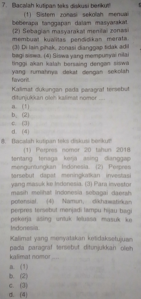 Bacalah kutipan teks diskusi berikut!
(1) Sistem zonasi sekolah menuai
beberapa tanggapan dalam masyarakat.
(2) Sebagian masyarakat menilai zonasi
membuat kualitas pendidikan merata.
(3) Di lain pihak, zonasi dianggap tidak adil
bagi siswa. (4) Siswa yang mempunyai nilai
tinggi akan kalah bersaing dengan siswa
yang rumahnya dekat dengan sekolah
favorit.
Kalimat dukungan pada paragraf tersebut
ditunjukkan oleh kalimat nomor ....
a. (1)
b. (2)
c. (3)
d. (4)
8. Bacalah kutipan teks diskusi berikut!
(1) Perpres nomor 20 tahun 2018
tentang tenaga kerja asing dianggap
menguntungkan Indonesia. (2) Perpres
tersebut dapat meningkatkan investasi
yang masuk ke Indonesia. (3) Para investor
masih melihat Indonesia sebagai daerah
potensial. (4) Namun, dikhawatirkan
perpres tersebut menjadi lampu hijau bagi
pekerja asing untuk leluasa masuk ke
Indonesia.
Kalimat yang menyatakan ketidaksetujuan
pada paragraf tersebut ditunjukkan oleh
kalimat nomor ....
a. (1)
b. (2)
c. (3)
d. (4)