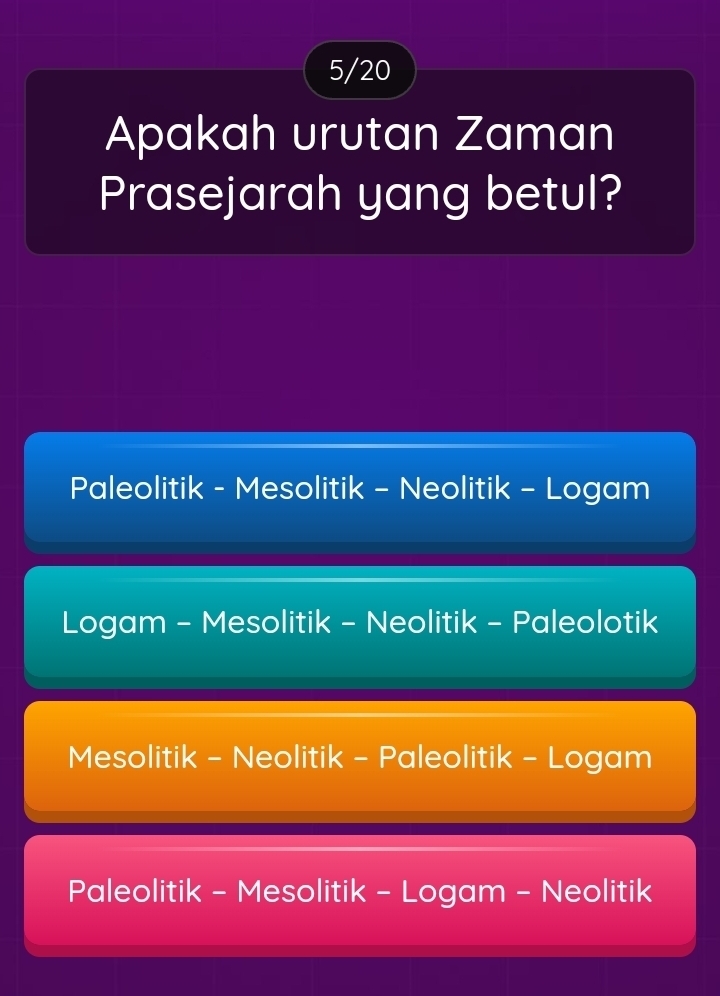 5/20
Apakah urutan Zaman
Prasejarah yang betul?
Paleolitik - Mesolitik - Neolitik - Logam
Logam - Mesolitik - Neolitik - Paleolotik
Mesolitik - Neolitik - Paleolitik - Logam
Paleolitik - Mesolitik - Logam - Neolitik