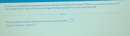 Scores on a standardized intelligence test are normally distributed with a mean of 100 and a standard deviation of 16
Use the 58 -95 -99.7 Rule to find the percentage of people taking the test who score below 84. 
The percentage of people taking the test who score below 84 is □ %
(Type an integer or a decimal.)