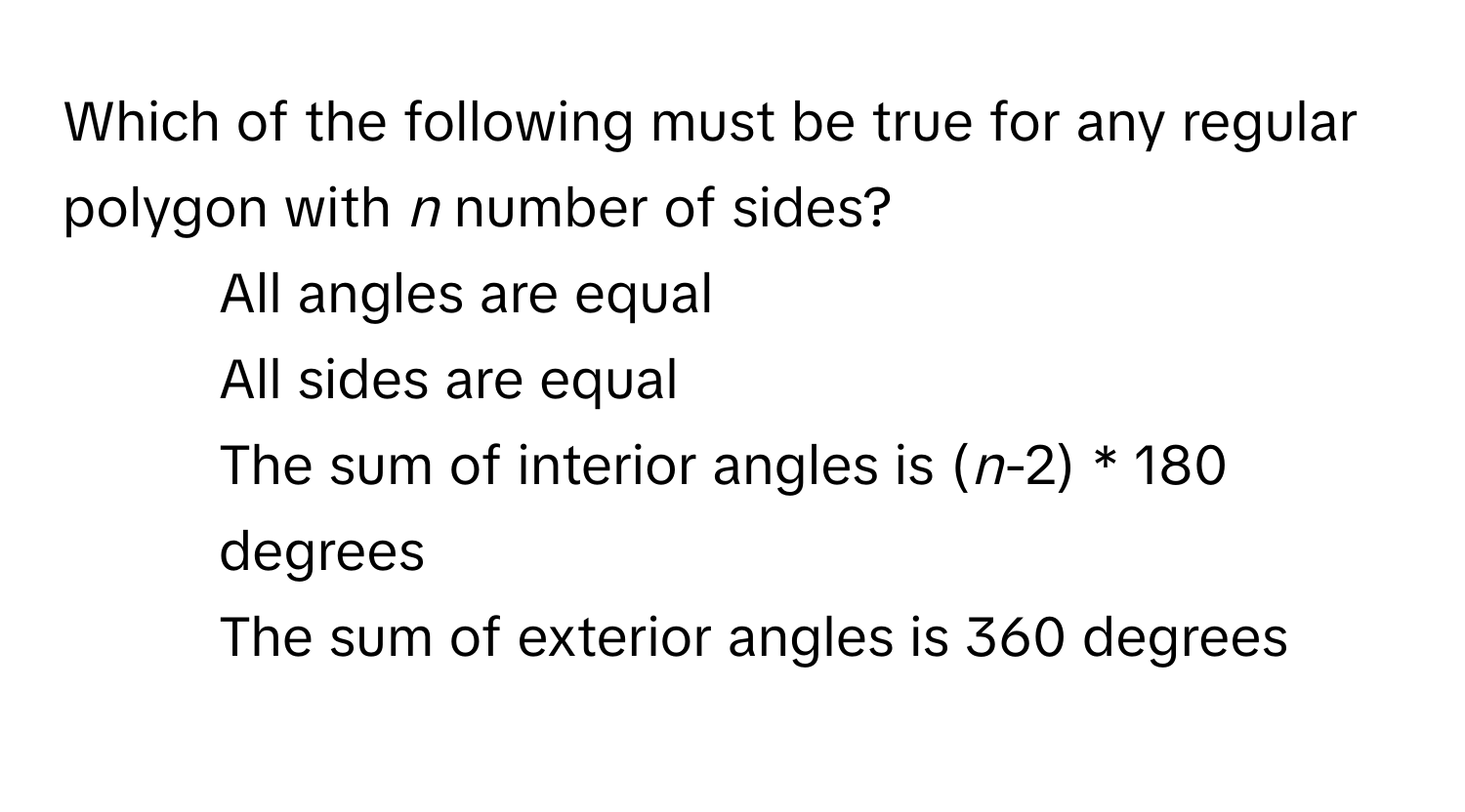 Which of the following must be true for any regular polygon with *n* number of sides?

1) All angles are equal 
2) All sides are equal 
3) The sum of interior angles is (*n*-2) * 180 degrees 
4) The sum of exterior angles is 360 degrees