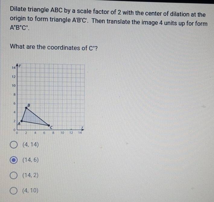 Dilate triangle ABC by a scale factor of 2 with the center of dilation at the
origin to form triangle A'B'C'. Then translate the image 4 units up for form
A''B''C''. 
What are the coordinates of C'' 2
(4,14)
(14,6)
(14,2)
(4,10)