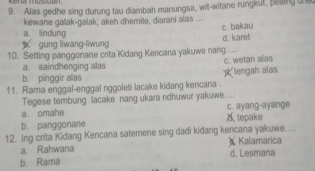 Kena musiban.
9. Alas gedhe sing durung tau diambah manungsa, wit-witane rungkut, peteng u e
kewane galak-galak, akeh dhemite, diarani alas ....
c. bakau
a. lindung
d. karet
b gung liwang-liwung
10. Setting panggonane crita Kidang Kencana yakuwe nang…
c. wetan alas
a. saindhenging alas
stengah alas
b. pinggir alas
11. Rama enggal-enggal nggoleti lacake kidang kencana .
Tegese tembung lacake nang ukara ndhuwur yakuwe....
a. omahe c. ayang-ayange
δtepake
b. panggonane
12. Ing crita Kidang Kencana satemene sing dadi kidang kencana yakuwe....
Kalamarica
a， Rahwana
d, Lesmana
b. Rama