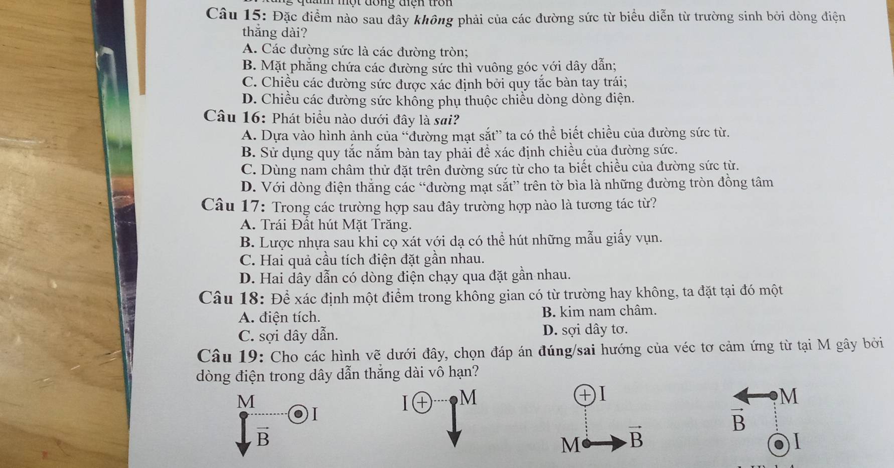 đanh một đong tện trôn
Câu 15: Đặc điểm nào sau đây không phải của các đường sức từ biểu diễn từ trường sinh bởi dòng điện
thắng dài?
A. Các đường sức là các đường tròn;
B. Mặt phẳng chứa các đường sức thì vuông góc với dây dẫn;
C. Chiều các đường sức được xác định bởi quy tắc bàn tay trái;
D. Chiều các đường sức khồng phụ thuộc chiều dòng dòng điện.
Câu 16: Phát biểu nào dưới đây là sai?
A. Dựa vào hình ảnh của “đường mạt sắt” ta có thể biết chiều của đường sức từ.
B. Sử dụng quy tắc nắm bàn tay phải để xác định chiều của đường sức.
C. Dùng nam châm thử đặt trên đường sức từ cho ta biết chiều của đường sức từ.
D. Với dòng điện thắng các “đường mạt sắt” trên tờ bìa là những đường tròn đồng tâm
Câu 17: Trong các trường hợp sau đây trường hợp nào là tương tác từ?
A. Trái Đất hút Mặt Trăng.
B. Lược nhựa sau khi cọ xát với dạ có thể hút những mẫu giấy vụn.
C. Hai quả cầu tích điện đặt gần nhau.
D. Hai dây dẫn có dòng điện chạy qua đặt gần nhau.
Câu 18: Để xác định một điểm trong không gian có từ trường hay không, ta đặt tại đó một
A. điện tích. B. kim nam châm.
C. sợi dây dẫn. D. sợi dây tơ.
Câu 19: Cho các hình vẽ dưới đây, chọn đáp án đúng/sai hướng của véc tơ cảm ứng từ tại M gây bởi
dòng điện trong dây dẫn thắng dài vô hạn?
M
I
I㊉ M
+I
M
vector B
vector B
M vector B
I