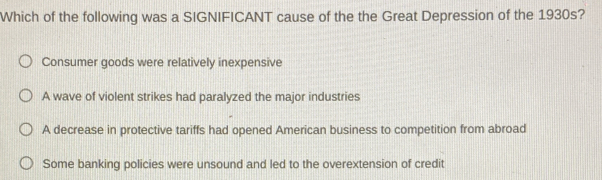 Which of the following was a SIGNIFICANT cause of the the Great Depression of the 1930s?
Consumer goods were relatively inexpensive
A wave of violent strikes had paralyzed the major industries
A decrease in protective tariffs had opened American business to competition from abroad
Some banking policies were unsound and led to the overextension of credit