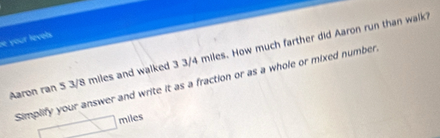 your levels . 
Aaron ran 5 3/8 miles and walked 3 3/4 miles. How much farther did Aaron run than walk 
Simplify your answer and write it as a fraction or as a whole or mixed number
miles