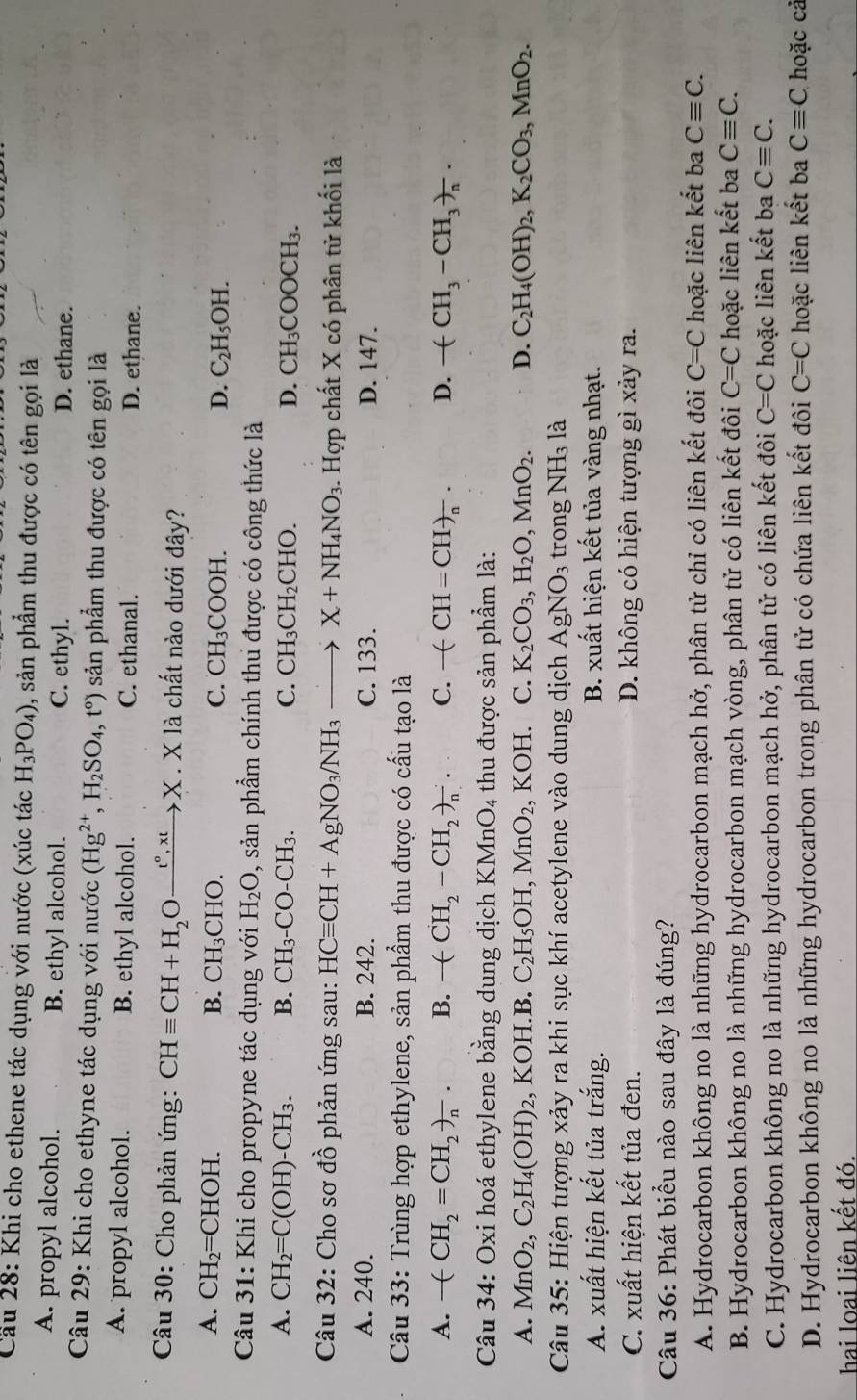 Cầu 28: Khi cho ethene tác dụng với nước (xúc tác H_3PO_4) 9, sản phẩm thu được có tên gọi là
A. propyl alcohol. B. ethyl alcohol. C. ethyl. D. ethane.
Câu 29: Khi cho ethyne tác dụng với nước (Hg^(2+),H_2SO_4,t^o) sản phẩm thu được có tên gọi là
A. propyl alcohol. B. ethyl alcohol. C. ethanal. D. ethane.
Câu 30: Cho phản ứng: CHequiv CH+H_2Oxrightarrow t°,xtX. X là chất nào dưới đây?
A. CH_2=CHOH. B. CH_3CHO. C. CH_3COOH. D. C_2H_5OH.
Câu 31: Khi cho propyne tác dụng với H_2O 9, sản phẩm chính thu được có công thức là
A. CH_2=C(OH)-CH_3. B. CH_3-CO-CH_3. C. CH_3CH_2CHO. D. CH_2O COOCH₃.
Câu 32: Cho sơ 7^^circ  3 phản ứng sau: HCequiv CH+AgNO_3/NH_3 to X+NH_4NO_3. Hợp chất X có phân tử khối là
A. 240. B. 242. C. 133. D. 147.
Câu 33: Trùng hợp ethylene, sản phẩm thu được có cấu tạo là
A. -(CH_2=CH_2)_n. B. -(CH_2-CH_2)_n. C. -(CH=CH)_n. D. -(CH_3-CH_3)_n.
Câu 34: Oxi hoá ethylene bằng dung dịch K MnO_4 thu được sản phẩm là:
A. MnO_2,C_2H_4(OH)_2 KOH.B. C_2H_5OH,MnO_2 , KOH. C. K_2CO_3,H_2O,MnO_2. D. C_2H_4(OH)_2,K_2CO_3,MnO_2.
Câu 35: Hiện tượng xảy ra khi sục khí acetylene vào dung dịch AgNO_3 trong NH_3 là
A. xuất hiện kết tủa trắng. B. xuất hiện kết tủa vàng nhạt.
C. xuất hiện kết tủa đen. D. không có hiện tượng gì xảy ra.
Câu 36: Phát biểu nào sau đây là đúng?
A. Hydrocarbon không no là những hydrocarbon mạch hở, phân tử chỉ có liên kết đôi C=C hoặc liên kết ba Cequiv C.
B. Hydrocarbon không no là những hydrocarbon mạch vòng, phân tử có liên kết đôi C=C hoặc liên kết ba Cequiv C.
C. Hydrocarbon không no là những hydrocarbon mạch hở, phân tử có liên kết đôi C=C hoặc liên kết ba Cequiv C.
D. Hydrocarbon không no là những hydrocarbon trong phân tử có chứa liên kết đôi C=C hoặc liên kết ba Cequiv C hoặc cả
hai loại liên kết đó.