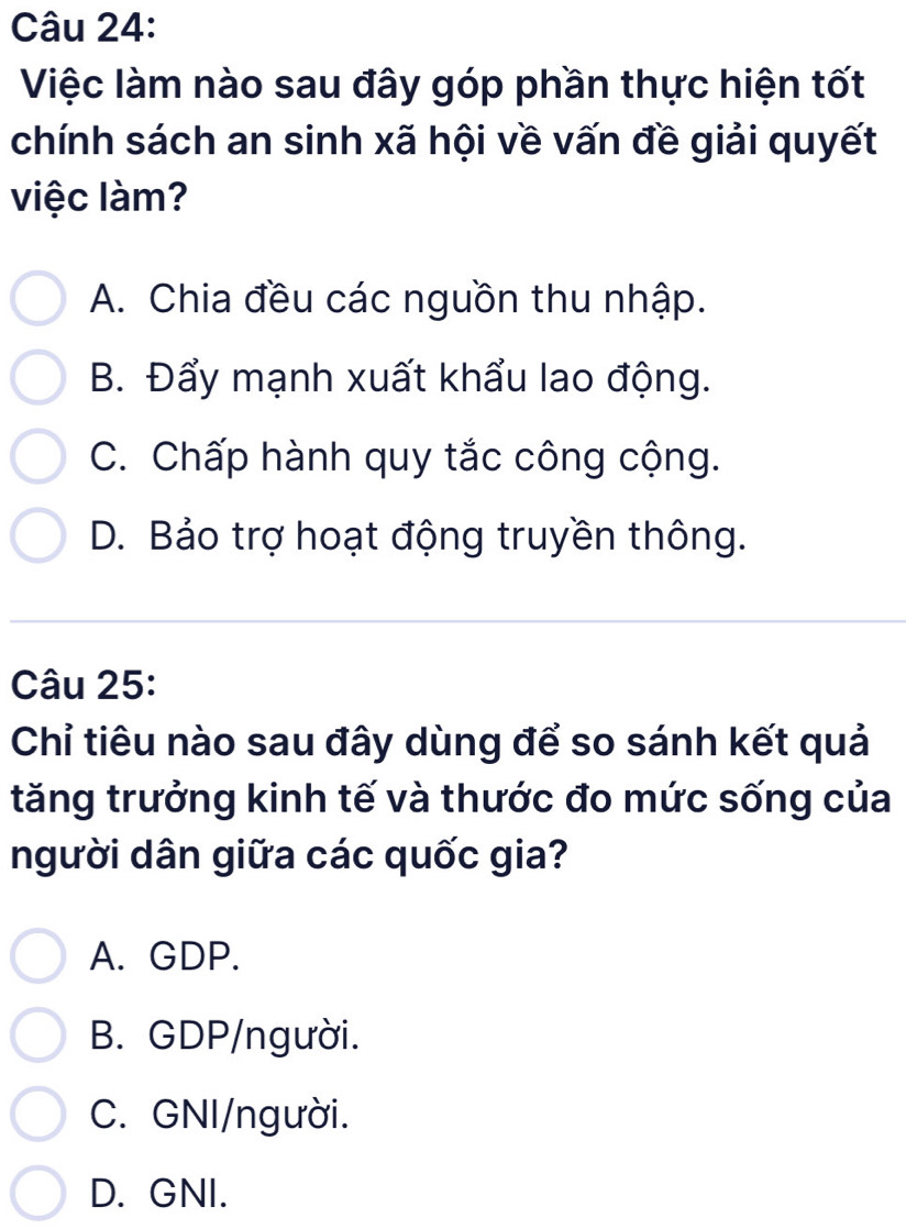 Việc làm nào sau đây góp phần thực hiện tốt
chính sách an sinh xã hội về vấn đề giải quyết
việc làm?
A. Chia đều các nguồn thu nhập.
B. Đẩy mạnh xuất khẩu lao động.
C. Chấp hành quy tắc công cộng.
D. Bảo trợ hoạt động truyền thông.
Câu 25:
Chỉ tiêu nào sau đây dùng để so sánh kết quả
tăng trưởng kinh tế và thước đo mức sống của
người dân giữa các quốc gia?
A. GDP.
B. GDP/người.
C. GNI/người.
D. GNI.