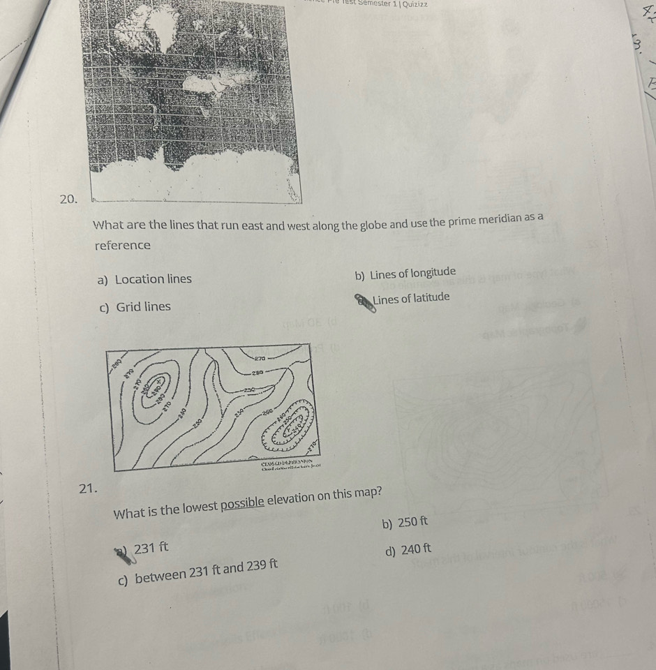 lest Semester 1 | Quizizz
20
long the globe and use the prime meridian as a
reference
a) Location lines b) Lines of longitude
c) Grid lines Lines of latitude
21.
What is the lowest possible elevation on this map?
b) 250 ft
) 231 ft
c) between 231 ft and 239 ft d) 240 ft