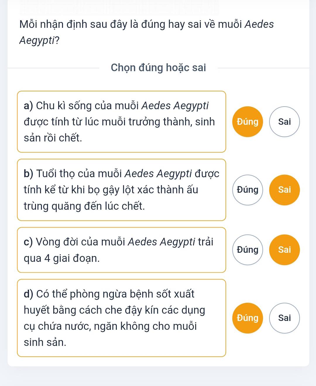 Mỗi nhận định sau đây là đúng hay sai về muỗi Aedes 
Aegypti? 
Chọn đúng hoặc sai 
a) Chu kì sống của muỗi Aedes Aegypti 
được tính từ lúc muỗi trưởng thành, sinh Đúng Sai 
sản rồi chết. 
b) Tuổi thọ của muỗi Aedes Aegypti được 
tính kể từ khi bọ gậy lột xác thành ấu Đúng Sai 
trùng quăng đến lúc chết. 
c) Vòng đời của muỗi Aedes Aegypti trải 
Đúng Sai 
qua 4 giai đoạn. 
d) Có thể phòng ngừa bệnh sốt xuất 
huyết bằng cách che đậy kín các dụng 
Đúng Sai 
cụ chứa nước, ngăn không cho muỗi 
sinh sản.