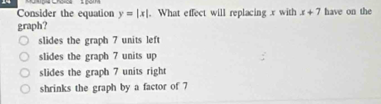 Consider the equation y=|x|. What effect will replacing x with x+7 have on the
graph?
slides the graph 7 units left
slides the graph 7 units up
slides the graph 7 units right
shrinks the graph by a factor of 7