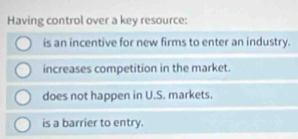 Having control over a key resource:
is an incentive for new firms to enter an industry.
increases competition in the market.
does not happen in U.S. markets.
is a barrier to entry.