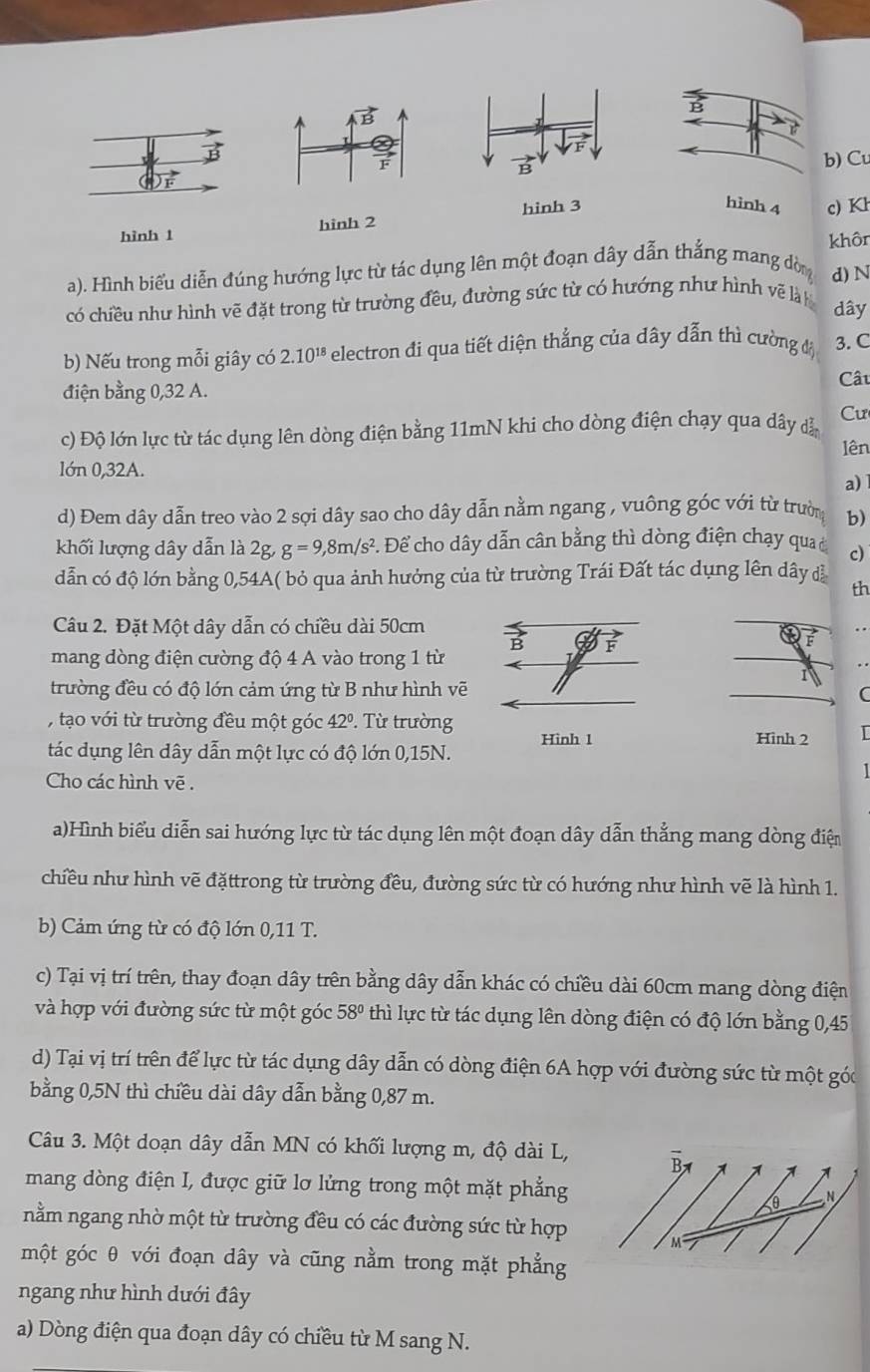 vector B
b) Cu
hình 3 hình 4 c) Kh
hình 1 hình 2
khôn
a). Hình biểu diễn đúng hướng lực từ tác dụng lên một đoạn dây dẫn thẳng mang đòn d) N
có chiều như hình vẽ đặt trong từ trường đều, đường sức từ có hướng như hình vẽ là h dây
b) Nếu trong mỗi giây có 2.10^(18) electron đi qua tiết diện thẳng của dây dẫn thì cường đ 3. C
Cât
điện bằng 0,32 A.
c) Độ lớn lực từ tác dụng lên dòng điện bằng 11mN khi cho dòng điện chạy qua dây dẫ Cư
lên
lớn 0,32A.
a)
d) Đem dây dẫn treo vào 2 sợi dây sao cho dây dẫn nằm ngang , vuông góc với từ trường b)
khối lượng dây dẫn là 2g, g=9,8m/s^2. Để cho dây dẫn cân bằng thì dòng điện chạy qua ở c)
dẫn có độ lớn bằng 0,54A( bỏ qua ảnh hưởng của từ trường Trái Đất tác dụng lên dây đã th
Câu 2. Đặt Một dây dẫn có chiều dài 50cm
é . .
mang dòng điện cường độ 4 A vào trong 1 từ
trường đều có độ lớn cảm ứng từ B như hình vẽ
C
,tạo với từ trường đều một góc 42º. Từ trường Hình 2
Hinh 1
tác dụng lên dây dẫn một lực có độ lớn 0,15N.
Cho các hình vẽ .
a)Hình biểu diễn sai hướng lực từ tác dụng lên một đoạn dây dẫn thắng mang dòng điện
chiều như hình vẽ đặttrong từ trường đều, đường sức từ có hướng như hình vẽ là hình 1.
b) Cảm ứng từ có độ lớn 0,11 T.
c) Tại vị trí trên, thay đoạn dây trên bằng dây dẫn khác có chiều dài 60cm mang dòng điện
và hợp với đường sức từ một góc 58° thì lực từ tác dụng lên dòng điện có độ lớn bằng 0,45
d) Tại vị trí trên để lực từ tác dụng dây dẫn có dòng điện 6A hợp với đường sức từ một góc
bằng 0,5N thì chiều dài dây dẫn bằng 0,87 m.
Câu 3. Một doạn dây dẫn MN có khối lượng m, độ dài L,
mang dòng điện I, được giữ lơ lửng trong một mặt phẳng N
nằm ngang nhờ một từ trường đều có các đường sức từ hợp
M
một góc θ với đoạn dây và cũng nằm trong mặt phẳng
ngang như hình dưới đây
a) Dòng điện qua đoạn dây có chiều từ M sang N.