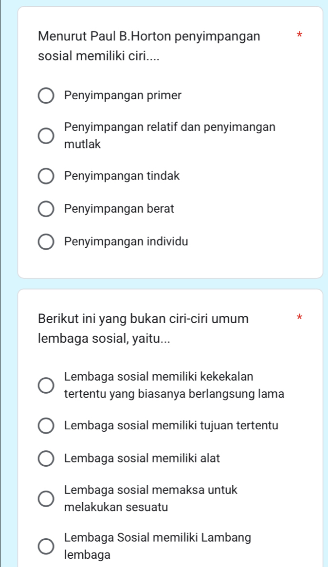 Menurut Paul B.Horton penyimpangan *
sosial memiliki ciri....
Penyimpangan primer
Penyimpangan relatif dan penyimangan
mutlak
Penyimpangan tindak
Penyimpangan berat
Penyimpangan individu
Berikut ini yang bukan ciri-ciri umum *
lembaga sosial, yaitu...
Lembaga sosial memiliki kekekalan
tertentu yang biasanya berlangsung lama
Lembaga sosial memiliki tujuan tertentu
Lembaga sosial memiliki alat
Lembaga sosial memaksa untuk
melakukan sesuatu
Lembaga Sosial memiliki Lambang
lembaga