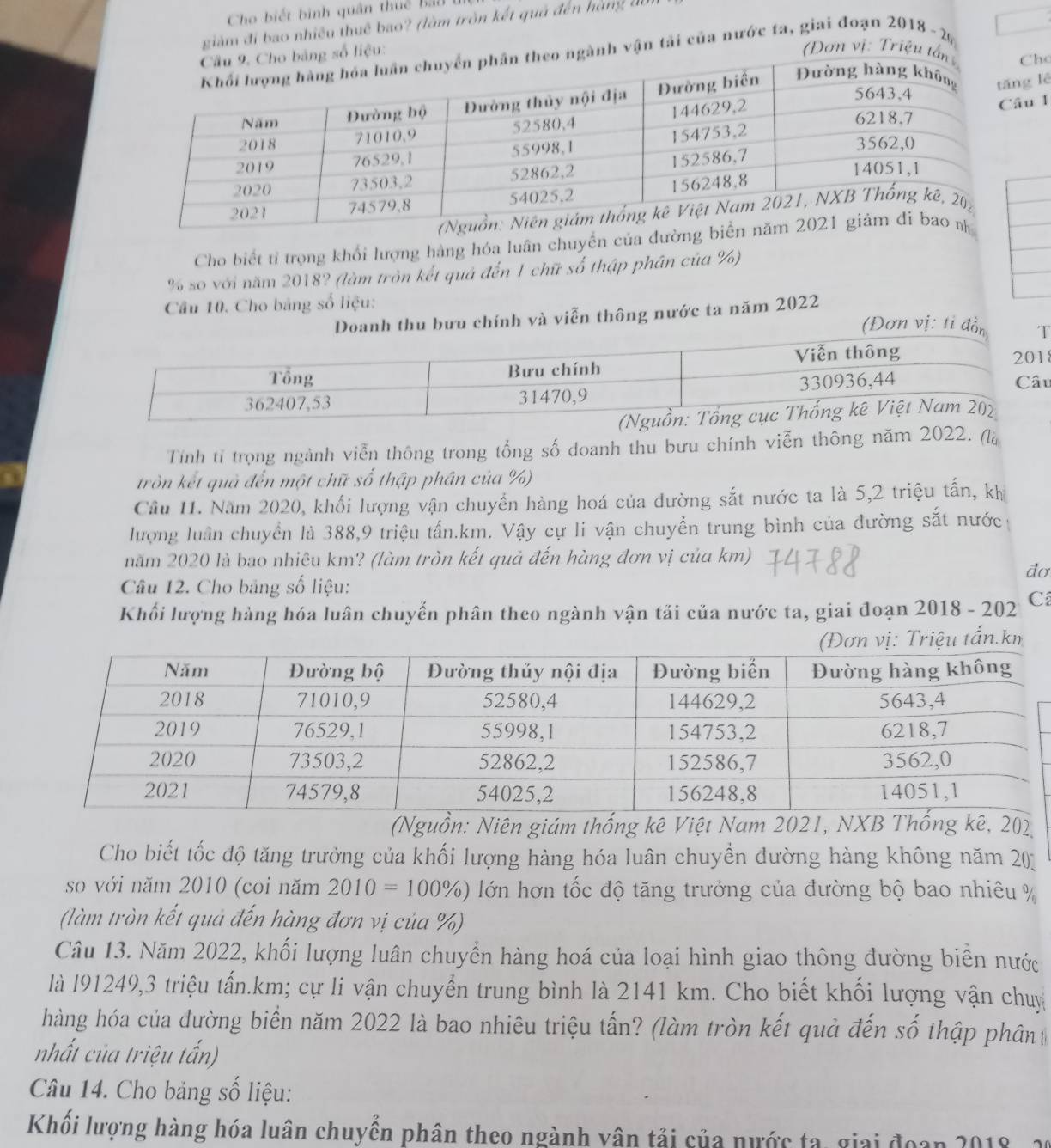 Cho biết bình quân thuế Bả  
giảm đi bao nhiều thuê bao? (làm tròn kết quả đến hàng đi
g số liệu:
(Đơn vị: Triệu tho
ngành vận tải của nước ta, giai đoạn 2018 - 2 6
lê
u 1
Cho biết tỉ trọng khổi lượng hàng hóa luân chuyển của đường biể
% so với năm 2018? (làm tròn kết quả đến 1 chữ số thập phân của %)
Câu 10. Cho bảng số liệu:
Doanh thu bưu chính và viễn thông nước ta năm 2022
(Đơn vị: tỉ đồn 
8
u
Tính tỉ trọng ngành viễn thông trong tổng số doanh thu bưu chính viễn thông năm 2022. (là
tròn kết quả đến một chữ số thập phân của %)
Cầu 11. Năm 2020, khối lượng vận chuyền hàng hoá của dường sắt nước ta là 5,2 triệu tấn, kh
lượng luân chuyển là 388,9 triệu tấn.km. Vậy cự li vận chuyển trung bình của đường sắt nước
năm 2020 là bao nhiêu km? (làm tròn kết quả đến hàng đơn vị của km)
đơ
Câu 12. Cho bảng số liệu:
Khối lượng hàng hóa luân chuyển phân theo ngành vận tải của nước ta, giai đoạn 2018 - 202 C
(Đơn vị: Triệu tấn.km
(Nguồn: Niên giám thống kê Việt Nam 2021, NXB Thống kê, 202
Cho biết tốc độ tăng trưởng của khối lượng hàng hóa luân chuyển đường hàng không năm 20
so với năm 2010 (coi năm 2010=100% ) lớn hơn tốc độ tăng trưởng của đường bộ bao nhiêu %
(làm tròn kết quả đến hàng đơn vị của %)
Câu 13. Năm 2022, khối lượng luân chuyển hàng hoá của loại hình giao thông đường biên nước
là l91249,3 triệu tấn.km; cự li vận chuyển trung bình là 2141 km. Cho biết khối lượng vận chuy
hàng hóa của đường biển năm 2022 là bao nhiêu triệu tấn? (làm tròn kết quả đến số thập phân
nhất của triệu tấn)
Câu 14. Cho bảng số liệu:
Khối lượng hàng hóa luân chuyển phân theo ngành vân tải của nước ta, giai đoạn 2018