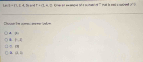 Let S= 1,2,4,5 and T= 3,4,5. Give an example of a subset of T that is not a subset of S.
_
_
Choose the correct answer below.
A. (4)
B. (1,2)
C.  3
D. (2,3)