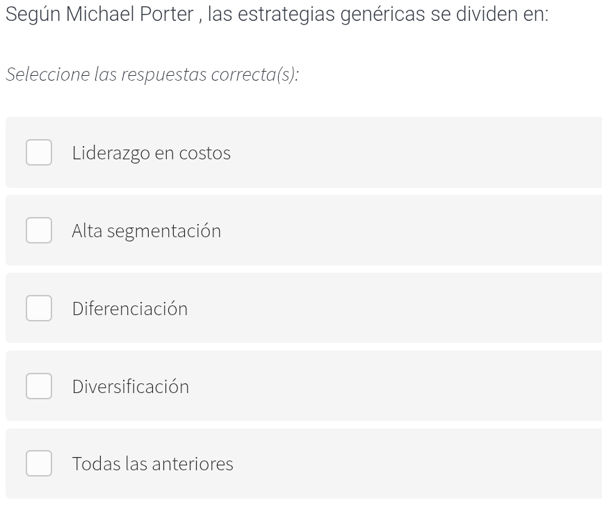 Según Michael Porter , las estrategias genéricas se dividen en:
Seleccione las respuestas correcta(s):
Liderazgo en costos
Alta segmentación
Diferenciación
Diversificación
Todas las anteriores