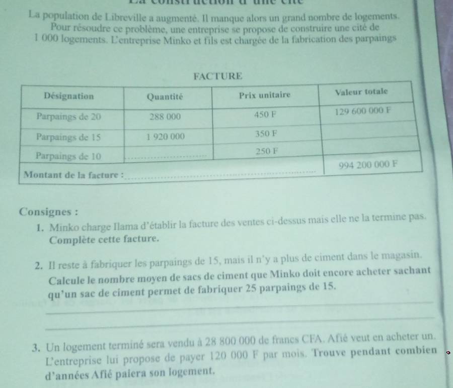 La population de Libreville a augmenté. Il manque alors un grand nombre de logements. 
Pour résoudre ce problème, une entreprise se propose de construire une cité de
1 000 logements. L'entreprise Minko et fils est chargée de la fabrication des parpaings 
Consignes : 
1. Minko charge Ilama d’établir la facture des ventes ci-dessus mais elle ne la termine pas. 
Complète cette facture. 
2. Il reste à fabriquer les parpaings de 15, mais il n'y a plus de ciment dans le magasin. 
Calcule le nombre moyen de sacs de ciment que Minko doit encore acheter sachant 
_ 
qu’un sac de ciment permet de fabriquer 25 parpaings de 15. 
_ 
3. Un logement terminé sera vendu à 28 800 000 de francs CFA. Afié veut en acheter un. 
L'entreprise lui propose de payer 120 000 F par mois. Trouve pendant combien 
d'années Afié paiera son logement.