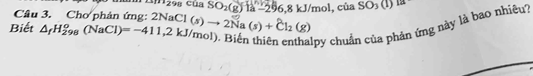 1112 :98 Của SO_2(g) là -29 96, 8 kJ/mol, của SO_3(1)1a
Câu 3. Chơ phản ứng: 2NaCl 
Biết △ _fH_(298)^o(NaCl)=-411,2kJ/mol) (s)to 2Na(s)+Cl_2(g)
py chuẩn của phản ứng này là bao nhiêu?