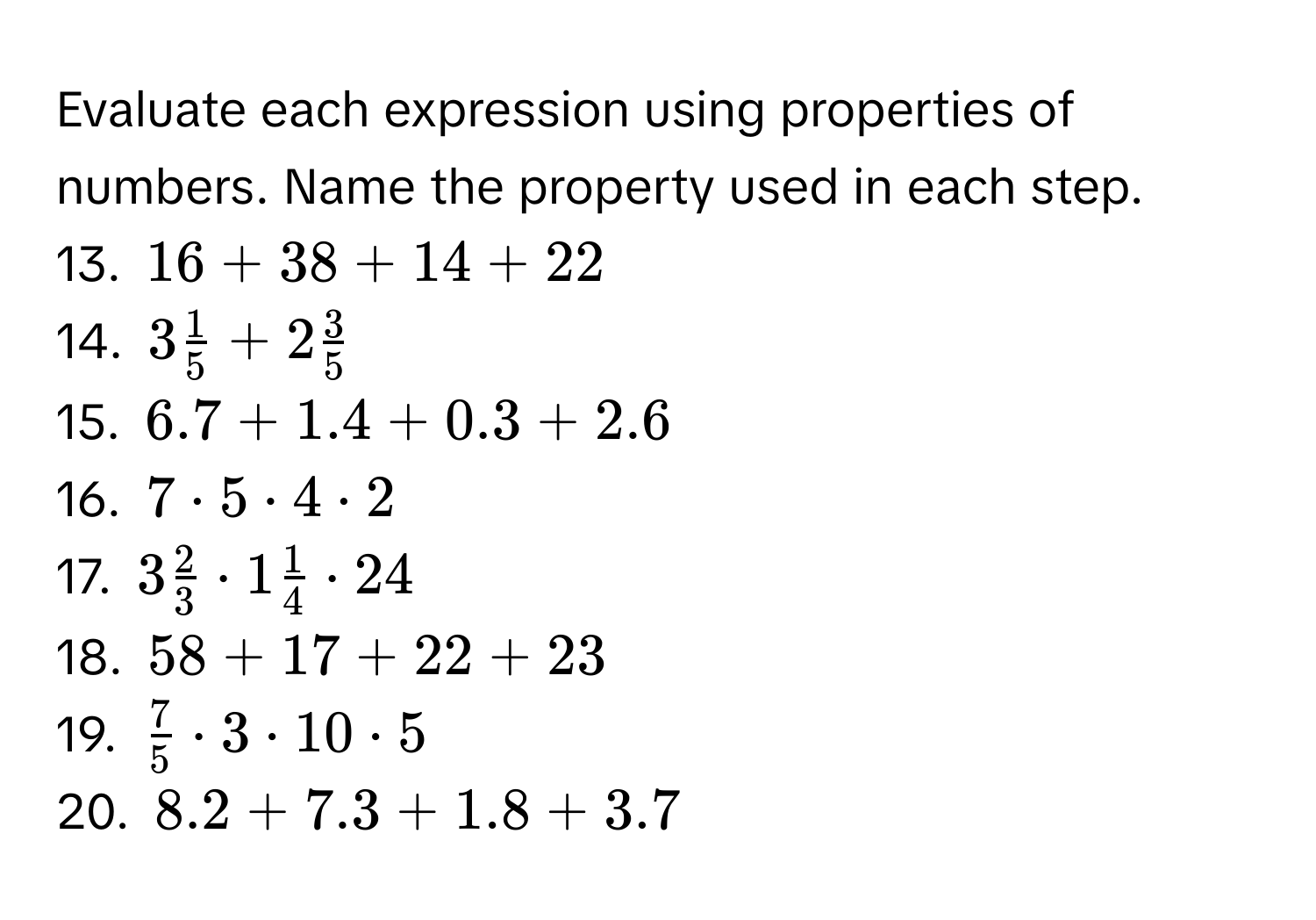 Evaluate each expression using properties of numbers. Name the property used in each step. 
13. $16 + 38 + 14 + 22$
14. $3 1/5  + 2 3/5 $
15. $6.7 + 1.4 + 0.3 + 2.6$
16. $7 · 5 · 4 · 2$
17. $3 2/3  · 1 1/4  · 24$
18. $58 + 17 + 22 + 23$
19. $ 7/5  · 3 · 10 · 5$
20. $8.2 + 7.3 + 1.8 + 3.7$