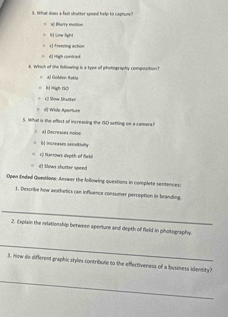 What does a fast shutter speed help to capture?
a) Blurry motion
b) Low light
c) Freezing action
d) High contrast
4. Which of the following is a type of photography composition?
o a) Golden Ratio
b) High ISO
c) Slow Shutter
d) Wide Aperture
5. What is the effect of increasing the ISO setting on a camera?
a) Decreases noise
b) Increases sensitivity
c) Narrows depth of field
d) Slows shutter speed
Open Ended Questions: Answer the following questions in complete sentences:
1. Describe how aesthetics can influence consumer perception in branding.
_
2. Explain the relationship between aperture and depth of field in photography.
_
3. How do different graphic styles contribute to the effectiveness of a business identity?
_