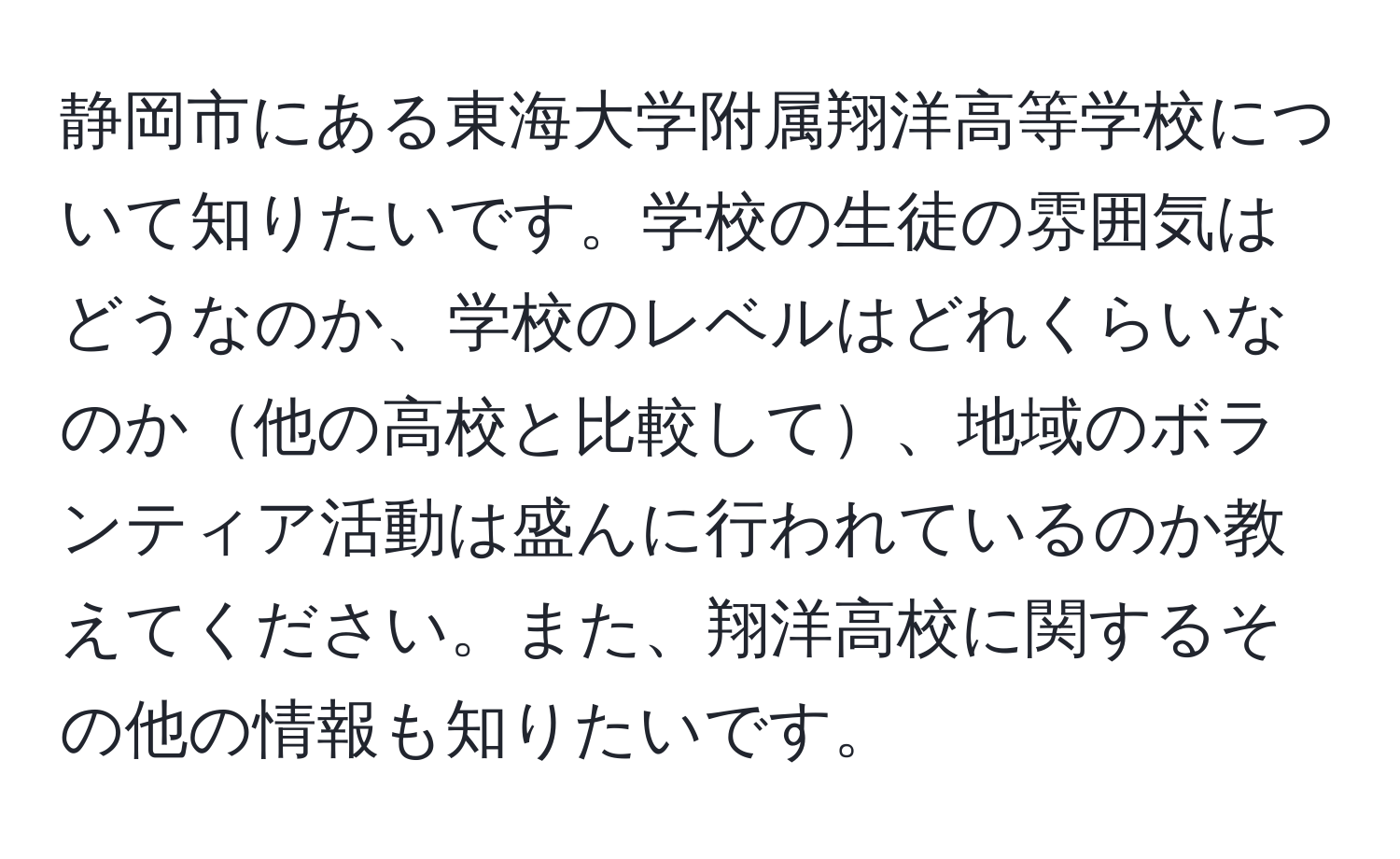 静岡市にある東海大学附属翔洋高等学校について知りたいです。学校の生徒の雰囲気はどうなのか、学校のレベルはどれくらいなのか他の高校と比較して、地域のボランティア活動は盛んに行われているのか教えてください。また、翔洋高校に関するその他の情報も知りたいです。