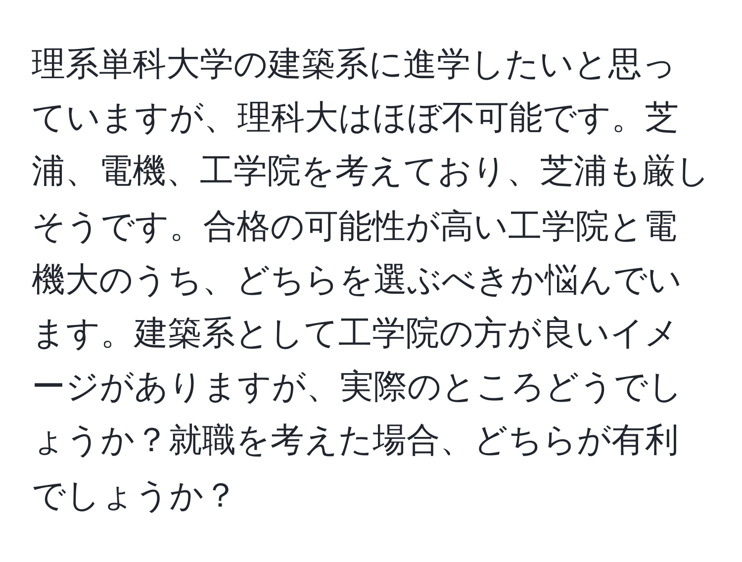 理系単科大学の建築系に進学したいと思っていますが、理科大はほぼ不可能です。芝浦、電機、工学院を考えており、芝浦も厳しそうです。合格の可能性が高い工学院と電機大のうち、どちらを選ぶべきか悩んでいます。建築系として工学院の方が良いイメージがありますが、実際のところどうでしょうか？就職を考えた場合、どちらが有利でしょうか？