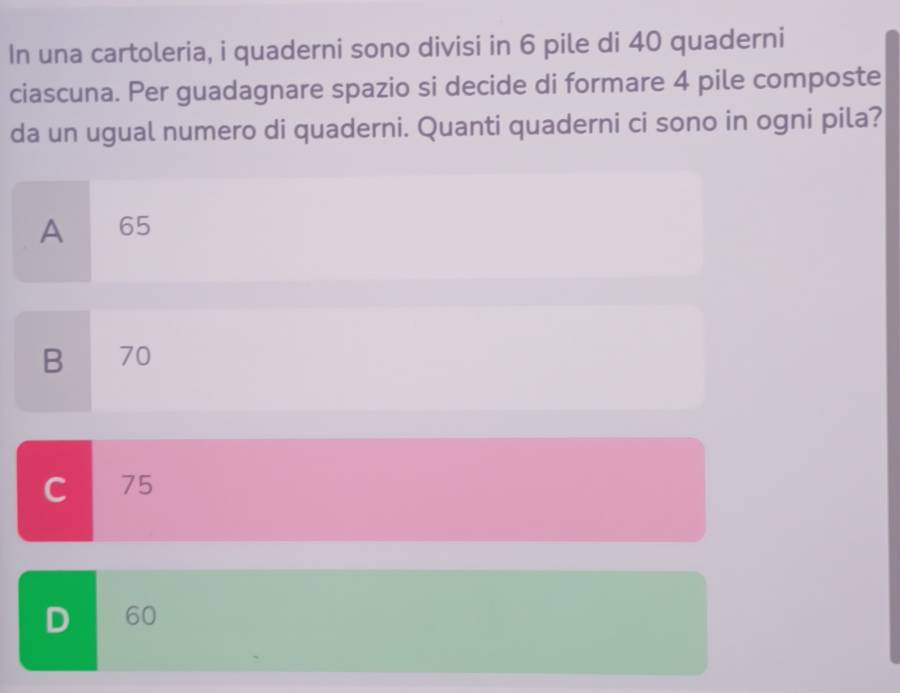 In una cartoleria, i quaderni sono divisi in 6 pile di 40 quaderni
ciascuna. Per guadagnare spazio si decide di formare 4 pile composte
da un ugual numero di quaderni. Quanti quaderni ci sono in ogni pila?
A 65
B 70
C 75
D 60