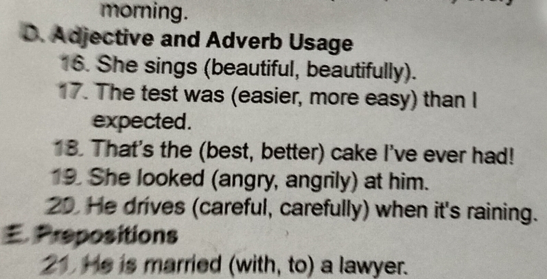 morning. 
D. Adjective and Adverb Usage 
16. She sings (beautiful, beautifully). 
17. The test was (easier, more easy) than I 
expected. 
18. That's the (best, better) cake I've ever had! 
19. She looked (angry, angrily) at him. 
20. He drives (careful, carefully) when it's raining. 
. Prepositions 
21 He is married (with, to) a lawyer.