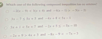 Which one of the following compound inequalities has no solution?
-2(x-9)<3(x+4) and -4(x-1)>-5(x-2)
3x-7≤ 5x+5 and -4x+8<5x-1</tex>
3x+1<5x+7 and -2x+5≤ -5x-10
-2x+9>4x+3 and -8x-9