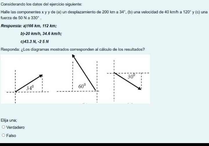 Considerando los datos del ejercicio siguiente:
Halle las componentes x y y de (a) un desplazamiento de 200 km a 34° , (b) una velocidad de 40 km/h a 120° y (c) una
fuerza de 50 N a 330°. 
Respuesta: a) 166 km, 112 km;
b) -20 km/h, 34.6 km/h;
c) 43.3 N, -2 5 N
Responda: ¿Los diagramas mostrados corresponden al cálculo de los resultados?
30°
34°
60°
Elija una;
Verdadero
Falso