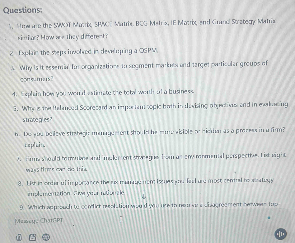 How are the SWOT Matrix, SPACE Matrix, BCG Matrix, IE Matrix, and Grand Strategy Matrix 
similar? How are they different? 
2. Explain the steps involved in developing a QSPM. 
3. Why is it essential for organizations to segment markets and target particular groups of 
consumers? 
4. Explain how you would estimate the total worth of a business. 
5. Why is the Balanced Scorecard an important topic both in devising objectives and in evaluating 
strategies? 
6. Do you believe strategic management should be more visible or hidden as a process in a firm? 
Explain. 
7. Firms should formulate and implement strategies from an environmental perspective. List eight 
ways firms can do this. 
8. List in order of importance the six management issues you feel are most central to strategy 
implementation. Give your rationale. 
9. Which approach to conflict resolution would you use to resolve a disagreement between top- 
|Message ChatGPT