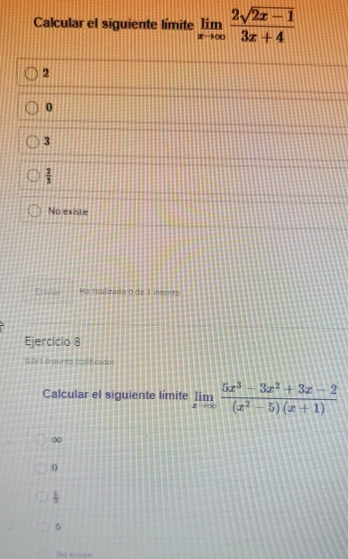 Calcular el siguiente límite limlimits _xto ∈fty  (2sqrt(2x-1))/3x+4 
2
0
3
 2/3 
No existe
Crivies Ha realizado 0 de 1 intento
Ejercicio 8
0.0/1.0 aunto (calificado
Calcular el siguiente límite limlimits _xto ∈fty  (5x^3-3x^2+3x-2)/(x^2-5)(x+1) 
00
0
 5/3 
5
No exxiste